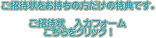 ご招待状をお持ちの方だけの特典です。 ご招待状 入力フォーム こちらをクリック!